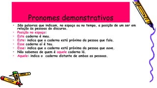 Pronomes demonstrativos
• São palavras que indicam, no espaço ou no tempo, a posição de um ser em
relação às pessoas do discurso.
• Posição no espaço:
• Este caderno é meu.
• Este: indica que o caderno está próximo da pessoa que fala.
• Esse caderno aí é teu.
• Esse: indica que o caderno está próximo da pessoa que ouve.
• Não sabemos de quem é aquele caderno lá.
• Aquele: indica o caderno distante de ambas as pessoas.
 