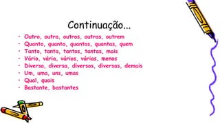 Continuação...
• Outro, outra, outros, outras, outrem
• Quanto, quanta, quantos, quantas, quem
• Tanto, tanta, tantos, tantas, mais
• Vário, vária, vários, várias, menos
• Diverso, diversa, diversos, diversas, demais
• Um, uma, uns, umas
• Qual, quais
• Bastante, bastantes
 