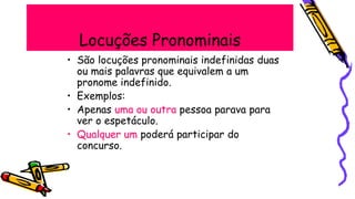 Locuções Pronominais
• São locuções pronominais indefinidas duas
ou mais palavras que equivalem a um
pronome indefinido.
• Exemplos:
• Apenas uma ou outra pessoa parava para
ver o espetáculo.
• Qualquer um poderá participar do
concurso.
 