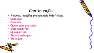 Continuação...
• Algumas locuções pronominais indefinidas:
• Cada qual
• Cada um
• Quem quer que seja
• Seja quem for
• Qualquer um
• Todo aquele que
• Tal e qual
 