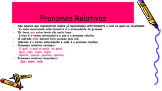 Pronomes Relativos
• São aqueles que representam nomes já mencionados anteriormente e com os quais se relacionam.
O nome mencionado anteriormente é o antecedente do pronome.
• Os livros que estou lendo são muito bons.
Livros é o termo antecedente e que é o pronome relativo
• O sobrado onde morava fora deixado pelo avô.
• Sobrado é o termo antecedente e onde é o pronome relativo.
• Pronomes relativos variáveis:
O qual, a qual os quais, as quais
Cujo, cuja, cujos, cujas
Quanto, quanta, quantos, quantas
• Pronomes relativos invariáveis:
Que, quem, onde
 