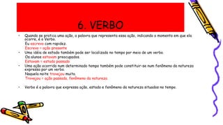 6. VERBO
• Quando se pratica uma ação, a palavra que representa essa ação, indicando o momento em que ela
ocorre, é o Verbo.
Eu escrevo com rapidez.
Escrevo = ação presente
• Uma idéia de estado também pode ser localizada no tempo por meio de um verbo.
Os alunos estavam preocupados.
Estavam = estado passado
• Uma ação ocorrida num determinado tempo também pode constituir-se num fenômeno da natureza
expresso por um verbo.
Naquela noite trovejou muito.
Trovejou = ação passada, fenômeno da natureza
• Verbo é a palavra que expressa ação, estado e fenômeno da natureza situados no tempo.
 