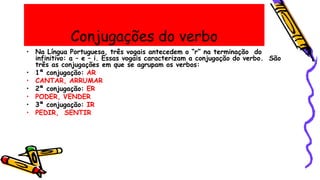 Conjugações do verbo
• Na Língua Portuguesa, três vogais antecedem o “r” na terminação do
infinitivo: a – e – i. Essas vogais caracterizam a conjugação do verbo. São
três as conjugações em que se agrupam os verbos:
• 1ª conjugação: AR
• CANTAR, ARRUMAR
• 2ª conjugação: ER
• PODER, VENDER
• 3ª conjugação: IR
• PEDIR, SENTIR
 