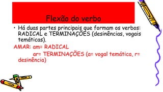Flexão do verbo
• Há duas partes principais que formam os verbos:
RADICAL e TERMINAÇÕES (desinências, vogais
temáticas).
AMAR: am= RADICAL
ar= TERMINAÇÕES (a= vogal temática, r=
desinência)
 