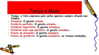 Tempo e Modo
• Tempo: o fato expresso pelo verbo aparece sempre situado nos
tempos:
• Presente: O garoto estuda.
• Pretérito perfeito: O garoto estudou.
• Pretérito imperfeito: O garoto estudava.
• Pretérito mais-que-perfeito: O garoto estudara.
• Futuro do presente: O garoto estudará.
• Futuro do pretérito: O garoto estudaria, se tivesse condições.
 