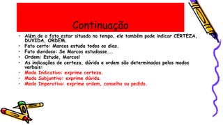Continuação
• Além de o fato estar situado no tempo, ele também pode indicar CERTEZA,
DÚVIDA, ORDEM.
• Fato certo: Marcos estuda todos os dias.
• Fato duvidoso: Se Marcos estudasse...
• Ordem: Estude, Marcos!
• As indicações de certeza, dúvida e ordem são determinadas pelos modos
verbais:
• Modo Indicativo: exprime certeza.
• Modo Subjuntivo: exprime dúvida.
• Modo Imperativo: exprime ordem, conselho ou pedido.
 