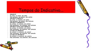 Tempos do Indicativo...
• PRESENTE
• Eu canto, tu cantas, ele canta
• Nós cantamos, vós cantais, eles cantam
• PRETÉRITO PERFEITO
• Eu cantei, tu cantaste, ele cantou
• Nós cantamos, vós cantais, eles cantaram
• PRETÉRITO IMPERFEITO
• Eu cantava, tu cantavas, ele cantava
• Nós cantávamos, vós cantáveis, eles cantavam
• PRETÉRITO MAIS-QUE-PERFEITO
• Eu cantara, tu cantaras, ele cantara,
• Nós cantáramos, vós cantáreis, eles cantaram
• FUTURO DO PRESENTE
• Eu cantarei, tu cantarás, ele cantará
• Nós cantaremos, vós cantareis, eles cantarão
• FUTURO DO PRETÉRITO
• Eu cantaria, tu cantarias, ele cantaria
• Nós cantaríamos, vós cantaríeis, eles cantariam
 