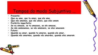 Tempos do modo Subjuntivo ...
• Presente:
• Que eu ame, que tu ames, que ele ame,
• Que nós amemos, que vós ameis, que eles amem
• Pretérito imperfeito:
• Se eu amasse, se tu amasses, se ele amasse,
• Se nós amássemos, se vós amásseis, se eles amassem
• Futuro:
• Quando eu amar, quando tu amares, quando ele amar,
• Quando nós amarmos, quando vós amardes, quando eles amarem
 