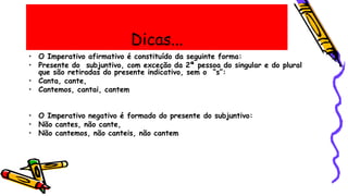 Dicas...
• O Imperativo afirmativo é constituído da seguinte forma:
• Presente do subjuntivo, com exceção da 2ª pessoa do singular e do plural
que são retiradas do presente indicativo, sem o “s”:
• Canta, cante,
• Cantemos, cantai, cantem
• O Imperativo negativo é formado do presente do subjuntivo:
• Não cantes, não cante,
• Não cantemos, não canteis, não cantem
 