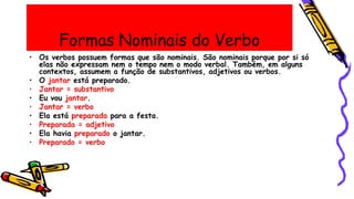 Formas Nominais do Verbo
• Os verbos possuem formas que são nominais. São nominais porque por si só
elas não expressam nem o tempo nem o modo verbal. Também, em alguns
contextos, assumem a função de substantivos, adjetivos ou verbos.
• O jantar está preparado.
• Jantar = substantivo
• Eu vou jantar.
• Jantar = verbo
• Ela está preparada para a festa.
• Preparada = adjetivo
• Ela havia preparado o jantar.
• Preparado = verbo
 