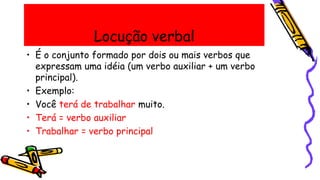 Locução verbal
• É o conjunto formado por dois ou mais verbos que
expressam uma idéia (um verbo auxiliar + um verbo
principal).
• Exemplo:
• Você terá de trabalhar muito.
• Terá = verbo auxiliar
• Trabalhar = verbo principal
 