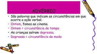 ADVÉRBIO
• São palavras que indicam as circunstâncias em que
ocorre a ação verbal.
• Ontem, fomos ao cinema.
• Ontem = circunstância de tempo
• As crianças saíram depressa.
• Depressa = circunstância de modo
 
