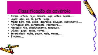 Classificação do advérbio
• Tempo: ontem, hoje, amanhã, logo, antes, depois....
• Lugar: aqui, ali, lá, perto, longe,...
• Modo: bem, mal, assim, depressa, devagar, suavemente,...
• Afirmação: sim, certamente, realmente,...
• Negação: não, absolutamente, tampouco.
• Dúvida: quiçá, acaso, talvez,...
• Intensidade: muito, pouco, mais, menos,...
• E outras...
 