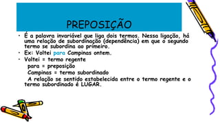 PREPOSIÇÃO
• É a palavra invariável que liga dois termos. Nessa ligação, há
uma relação de subordinação (dependência) em que o segundo
termo se subordina ao primeiro.
• Ex: Voltei para Campinas ontem.
• Voltei = termo regente
para = preposição
Campinas = termo subordinado
A relação se sentido estabelecida entre o termo regente e o
termo subordinado é LUGAR.
 