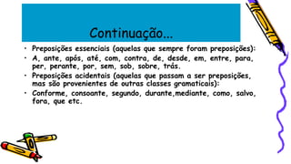 Continuação...
• Preposições essenciais (aquelas que sempre foram preposições):
• A, ante, após, até, com, contra, de, desde, em, entre, para,
per, perante, por, sem, sob, sobre, trás.
• Preposições acidentais (aquelas que passam a ser preposições,
mas são provenientes de outras classes gramaticais):
• Conforme, consoante, segundo, durante,mediante, como, salvo,
fora, que etc.
 