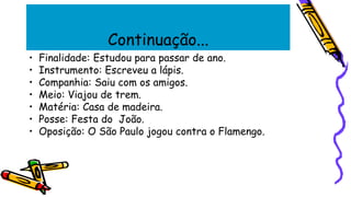 Continuação...
• Finalidade: Estudou para passar de ano.
• Instrumento: Escreveu a lápis.
• Companhia: Saiu com os amigos.
• Meio: Viajou de trem.
• Matéria: Casa de madeira.
• Posse: Festa do João.
• Oposição: O São Paulo jogou contra o Flamengo.
 