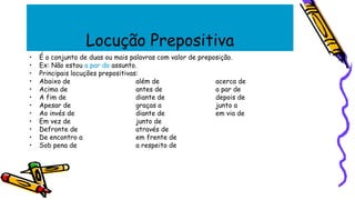 Locução Prepositiva
• É o conjunto de duas ou mais palavras com valor de preposição.
• Ex: Não estou a par do assunto.
• Principais locuções prepositivas:
• Abaixo de além de acerca de
• Acima de antes de a par de
• A fim de diante de depois de
• Apesar de graças a junto a
• Ao invés de diante de em via de
• Em vez de junto de
• Defronte de através de
• De encontro a em frente de
• Sob pena de a respeito de
 