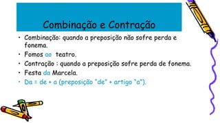 Combinação e Contração
• Combinação: quando a preposição não sofre perda e
fonema.
• Fomos ao teatro.
• Contração : quando a preposição sofre perda de fonema.
• Festa da Marcela.
• Da = de + a (preposição “de” + artigo “a”).
 