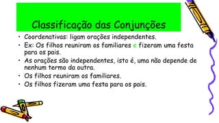 Classificação das Conjunções
• Coordenativas: ligam orações independentes.
• Ex: Os filhos reuniram os familiares e fizeram uma festa
para os pais.
• As orações são independentes, isto é, uma não depende de
nenhum termo da outra.
• Os filhos reuniram os familiares.
• Os filhos fizeram uma festa para os pais.
 