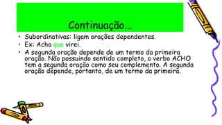 Continuação...
• Subordinativas: ligam orações dependentes.
• Ex: Acho que virei.
• A segunda oração depende de um termo da primeira
oração. Não possuindo sentido completo, o verbo ACHO
tem a segunda oração como seu complemento. A segunda
oração depende, portanto, de um termo da primeira.
 