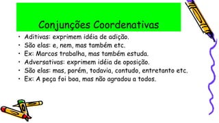 Conjunções Coordenativas
• Aditivas: exprimem idéia de adição.
• São elas: e, nem, mas também etc.
• Ex: Marcos trabalha, mas também estuda.
• Adversativas: exprimem idéia de oposição.
• São elas: mas, porém, todavia, contudo, entretanto etc.
• Ex: A peça foi boa, mas não agradou a todos.
 