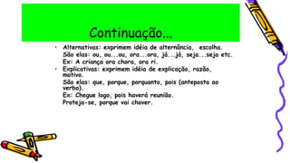 Continuação...
• Alternativas: exprimem idéia de alternância, escolha.
São elas: ou, ou...ou, ora...ora, já...já, seja...seja etc.
Ex: A criança ora chora, ora ri.
• Explicativas: exprimem idéia de explicação, razão,
motivo.
São elas: que, porque, porquanto, pois (anteposta ao
verbo).
Ex: Chegue logo, pois haverá reunião.
Proteja-se, porque vai chover.
 
