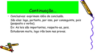 Continuação...
• Conclusivas: exprimem idéia de conclusão.
São elas: logo, portanto, por isso, por conseguinte, pois
(posposto o verbo).
Ex: As leis são importantes, respeite-as, pois.
Estudaram muito, logo irão bem nas provas.
 