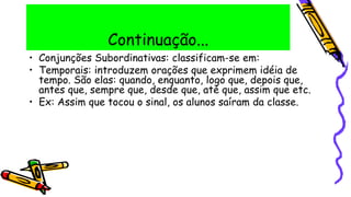 Continuação...
• Conjunções Subordinativas: classificam-se em:
• Temporais: introduzem orações que exprimem idéia de
tempo. São elas: quando, enquanto, logo que, depois que,
antes que, sempre que, desde que, até que, assim que etc.
• Ex: Assim que tocou o sinal, os alunos saíram da classe.
 