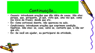 Continuação...
• Causais: introduzem orações que dão idéia de causa. São elas:
porque, que, porquanto, já que, visto que, uma vez que, como
(no início da frase), desde que etc.
• Ex: Como estivesse doente, não apareceu na aula.
• Condicionais: introduzem orações que exprimem condição,
hipótese. São elas: se, caso, salvo se, contanto que, a não ser
que etc.
• Ex: Se você em ajudar, eu participarei da atividade.
 
