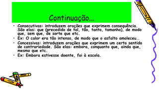 Continuação...
• Consecutivas: introduzem orações que exprimem consequência.
São elas: que (precedido de tal, tão, tanto, tamanho), de modo
que, sem que, de sorte que etc.
• Ex: O calor era tão intenso, de modo que o asfalto amoleceu..
• Concessivas: introduzem orações que exprimem um certo sentido
de contrariedade. São elas: embora, conquanto que, ainda que,
mesmo que etc.
• Ex: Embora estivesse doente, foi à escola.
 