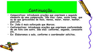Continuação...
• Comparativas: introduzem orações que exprimem o segundo
elemento de uma comparação. São elas: como, assim como, que
ou do que (precedidos de mais, menos, maior, menor, melhor,
pior) etc.
• Ex: João é mais esforçado que Marcos.
• Conformativas: introduzem orações que exprimem conformidade
de um fato com outro. São elas: conforme, segundo, consoante
etc.
• Ex: Elaboramos a aula, conforme o coordenador solicitou.
 