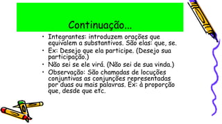 Continuação...
• Integrantes: introduzem orações que
equivalem a substantivos. São elas: que, se.
• Ex: Desejo que ela participe. (Desejo sua
participação.)
• Não sei se ele virá. (Não sei de sua vinda.)
• Observação: São chamadas de locuções
conjuntivas as conjunções representadas
por duas ou mais palavras. Ex: à proporção
que, desde que etc.
 