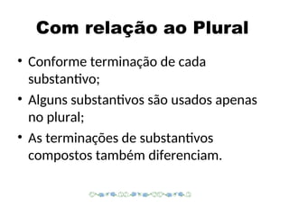 Com relação ao Plural
• Conforme terminação de cada
substantivo;
• Alguns substantivos são usados apenas
no plural;
• As terminações de substantivos
compostos também diferenciam.
 