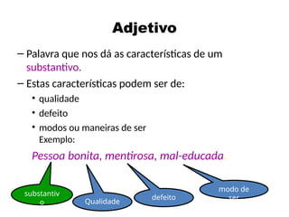 Adjetivo
– Palavra que nos dá as características de um
substantivo.
– Estas características podem ser de:
• qualidade
• defeito
• modos ou maneiras de ser
Exemplo:
Pessoa bonita, mentirosa, mal-educada.
substantiv
o Qualidade
defeito
modo de
ser
 