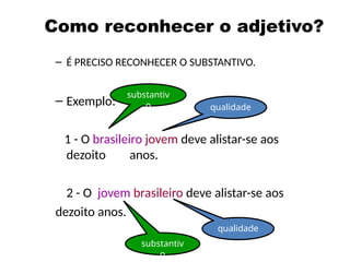 Como reconhecer o adjetivo?
– É PRECISO RECONHECER O SUBSTANTIVO.
– Exemplo:
1 - O brasileiro jovem deve alistar-se aos
dezoito anos.
2 - O jovem brasileiro deve alistar-se aos
dezoito anos.
substantiv
o qualidade
substantiv
o
qualidade
 