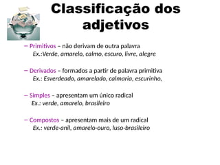 Classificação dos
adjetivos
– Primitivos – não derivam de outra palavra
Ex.:Verde, amarelo, calmo, escuro, livre, alegre
– Derivados – formados a partir de palavra primitiva
Ex.: Esverdeado, amarelado, calmaria, escurinho,
– Simples – apresentam um único radical
Ex.: verde, amarelo, brasileiro
– Compostos – apresentam mais de um radical
Ex.: verde-anil, amarelo-ouro, luso-brasileiro
 