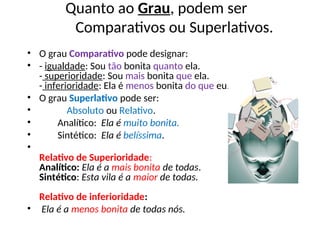 Quanto ao Grau, podem ser
Comparativos ou Superlativos.
• O grau Comparativo pode designar:
• - igualdade: Sou tão bonita quanto ela.
- superioridade: Sou mais bonita que ela.
- inferioridade: Ela é menos bonita do que eu.
• O grau Superlativo pode ser:
• Absoluto ou Relativo.
• Analítico: Ela é muito bonita.
• Sintético: Ela é belíssima.
•
Relativo de Superioridade:
Analítico: Ela é a mais bonita de todas.
Sintético: Esta vila é a maior de todas.
Relativo de inferioridade:
• Ela é a menos bonita de todas nós.
 