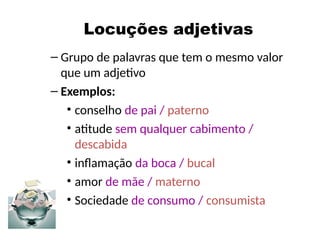 Locuções adjetivas
– Grupo de palavras que tem o mesmo valor
que um adjetivo
– Exemplos:
• conselho de pai / paterno
• atitude sem qualquer cabimento /
descabida
• inflamação da boca / bucal
• amor de mãe / materno
• Sociedade de consumo / consumista
 