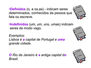 •Definidos (o, a os,as) - indicam seres
determinados, conhecidos da pessoa que
fala ou escreve.
•Indefinidos (um, um, uns, umas) indicam
seres de modo vago.
Exemplos:
Lisboa é a capital de Portugal e uma
grande cidade.
O Rio de Janeiro é a antiga capital do
Brasil.
 