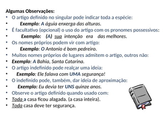 Algumas Observações:
• O artigo definido no singular pode indicar toda a espécie:
• Exemplo: A águia enxerga das alturas.
• É facultativo (opcional) o uso do artigo com os pronomes possessivos:
• Exemplo: (A) sua intenção era das melhores.
• Os nomes próprios podem vir com artigo:
• Exemplo: O Antonio é bom pedreiro.
• Muitos nomes próprios de lugares admitem o artigo, outros não:
• Exemplo: A Bahia, Santa Catarina.
• O artigo indefinido pode realçar uma ideia:
• Exemplo: Ele falava com UMA segurança!
• O indefinido pode, também, dar ideia de aproximação:
• Exemplo: Eu devia ter UNS quinze anos.
• Observe o artigo definido quando usado com:
• Toda a casa ficou alagada. (a casa inteira).
• Toda casa deve ter segurança.
 