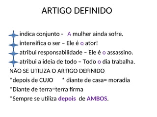 ARTIGO DEFINIDO
indica conjunto - A mulher ainda sofre.
intensifica o ser – Ele é o ator!
atribui responsabilidade – Ele é o assassino.
atribui a ideia de todo – Todo o dia trabalha.
NÃO SE UTILIZA O ARTIGO DEFINIDO
*depois de CUJO * diante de casa= moradia
*Diante de terra=terra firma
*Sempre se utiliza depois de AMBOS.
 