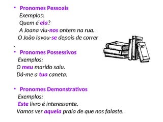 • Pronomes Pessoais
Exemplos:
Quem é ela?
A Joana viu-nos ontem na rua.
O João lavou-se depois de correr
.
• Pronomes Possessivos
Exemplos:
O meu marido saiu.
Dá-me a tua caneta.
• Pronomes Demonstrativos
Exemplos:
Este livro é interessante.
Vamos ver aquela praia de que nos falaste.
 