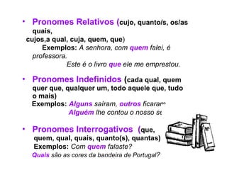 • Pronomes Relativos (cujo, quanto/s, os/as
quais,
cujos,a qual, cuja, quem, que)
Exemplos: A senhora, com quem falei, é
professora.
Este é o livro que ele me emprestou.
• Pronomes Indefinidos (cada qual, quem
quer que, qualquer um, todo aquele que, tudo
o mais)
Exemplos: Alguns saíram, outros ficaram.
Alguém lhe contou o nosso segredo.
• Pronomes Interrogativos (que,
quem, qual, quais, quanto(s), quantas)
Exemplos: Com quem falaste?
Quais são as cores da bandeira de Portugal?
 
