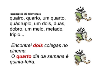 Exemplos de Numerais
quatro, quarto, um quarto,
quádruplo, um dois, duas,
dobro, um meio, metade,
triplo...
Encontrei dois colegas no
cinema.
O quarto dia da semana é
quinta-feira.
 