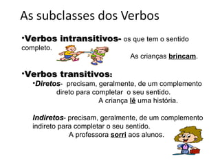 •Verbos intransitivos-
Verbos intransitivos- os que tem o sentido
completo.
As crianças brincam.
•Verbos transitivos
Verbos transitivos:
:
•Diretos
Diretos- precisam, geralmente, de um complemento
direto para completar o seu sentido.
A criança lê uma história.
Indiretos
Indiretos- precisam, geralmente, de um complemento
indireto para completar o seu sentido.
A professora sorri aos alunos.
 