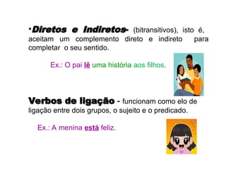 •Diretos e Indiretos
Diretos e Indiretos- (bitransitivos), isto é,
aceitam um complemento direto e indireto para
completar o seu sentido.
Ex.: O pai lê uma história aos filhos.
Verbos de ligação
Verbos de ligação -
- funcionam como elo de
ligação entre dois grupos, o sujeito e o predicado.
Ex.: A menina está feliz.
 