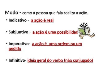 Modo - como a pessoa que fala realiza a ação.
• Indicativo
Indicativo - a ação é real
a ação é real
• Subjuntivo
Subjuntivo – a ação é uma possibilidade
a ação é uma possibilidade
• Imperativo
Imperativo- a ação é uma ordem ou um
a ação é uma ordem ou um
pedido
pedido
• Infinitivo
Infinitivo- ideia geral do verbo (não conjugado)
ideia geral do verbo (não conjugado)
 