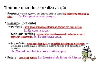 Tempo - quando se realiza a ação.
• Presente
Presente – uma ação ou um estado que se passa no momento em que se
no momento em que se
fala.
fala. Ex: Eles passeiam no parque.
• Passado
Passado -
- (pretérito)
–Perfeito - uma ação acabada anterior ao tempo em que se fala.
uma ação acabada anterior ao tempo em que se fala.
Ex: Eu comi a sopa.
– Mais-que-perfeito - um acontecimento passado anterior a outro
um acontecimento passado anterior a outro
também já passado
também já passado. Ex: Eu comera a sopa.
– Imperfeito - uma ação habitual
uma ação habitual ou repetida prolongada no tempo,
repetida prolongada no tempo, ou
uma ação passada que ocorreu ao mesmo tempo que outra também
passada.
Ex: Quando era bebê, comia muitas sopas.
• Futuro
Futuro - uma ação futura
uma ação futura. Ex: Eu estarei de férias na Páscoa.
 