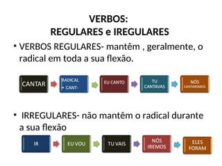 VERBOS:
REGULARES e IREGULARES
• VERBOS REGULARES- mantêm , geralmente, o
radical em toda a sua flexão.
• IRREGULARES- não mantêm o radical durante
a sua flexão
 