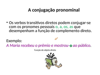 A conjugação pronominal
• Os verbos transitivos diretos podem conjugar-se
com os pronomes pessoais o, a, os, as que
desempenham a função de complemento direto.
Exemplo:
A Maria recebeu o prêmio e mostrou-o
o ao público.
Função de objeto direto
 